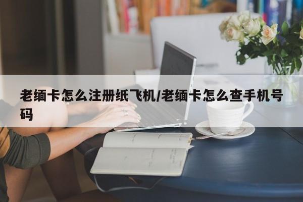 老缅卡怎么注册纸飞机/老缅卡怎么查手机号码