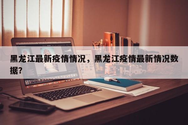 黑龙江最新疫情情况，黑龙江疫情最新情况数据？