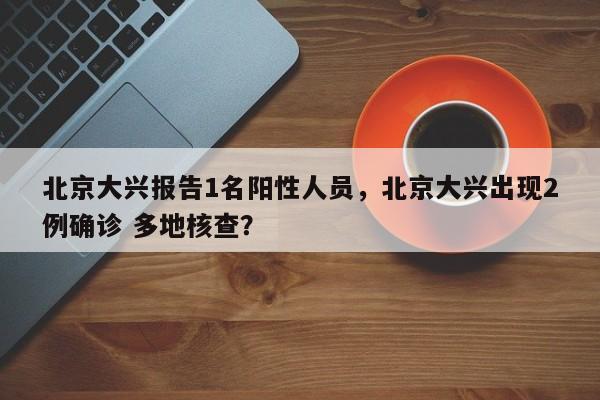 北京大兴报告1名阳性人员，北京大兴出现2例确诊 多地核查？