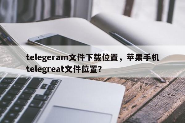 telegeram文件下载位置，苹果手机telegreat文件位置？