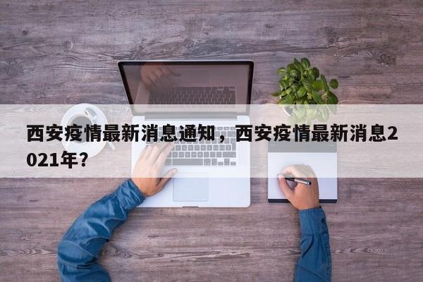 西安疫情最新消息通知，西安疫情最新消息2021年？