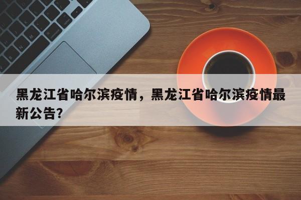 黑龙江省哈尔滨疫情，黑龙江省哈尔滨疫情最新公告？
