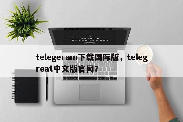 telegeram下载国际版，telegreat中文版官网？