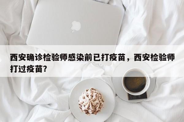 西安确诊检验师感染前已打疫苗，西安检验师打过疫苗？