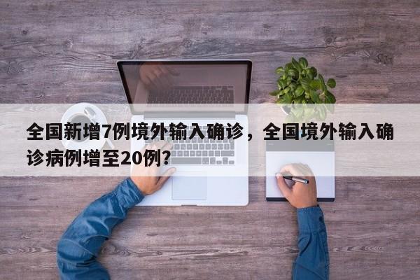 全国新增7例境外输入确诊，全国境外输入确诊病例增至20例？