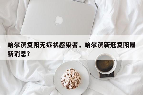 哈尔滨复阳无症状感染者，哈尔滨新冠复阳最新消息？