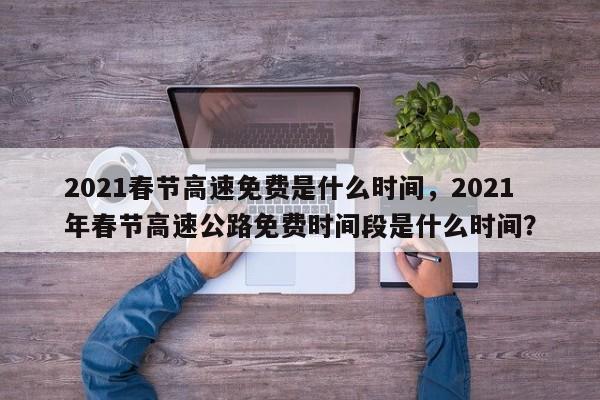 2021春节高速免费是什么时间，2021年春节高速公路免费时间段是什么时间？