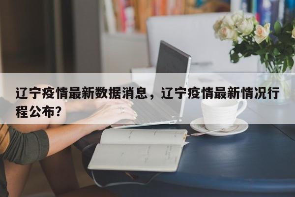 辽宁疫情最新数据消息，辽宁疫情最新情况行程公布？