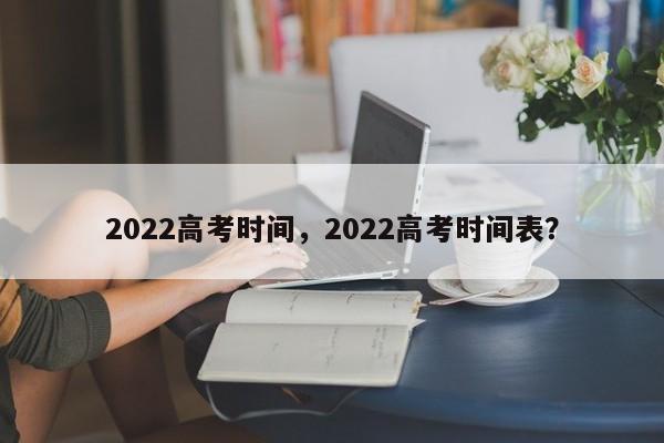 2022高考时间，2022高考时间表？