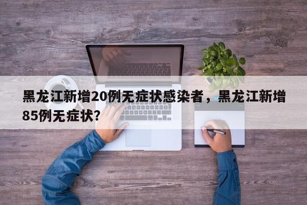 黑龙江新增20例无症状感染者，黑龙江新增85例无症状？
