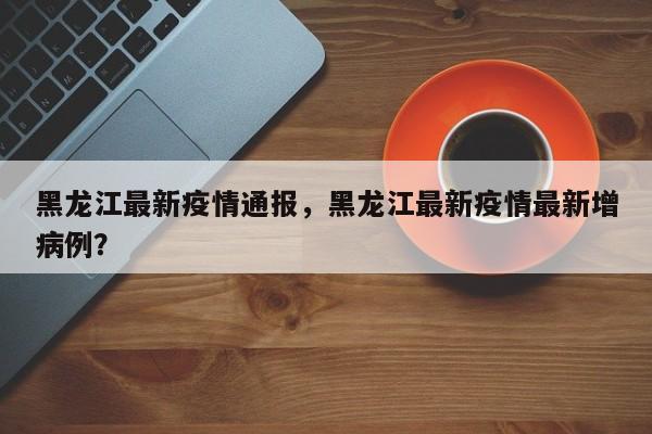 黑龙江最新疫情通报，黑龙江最新疫情最新增病例？