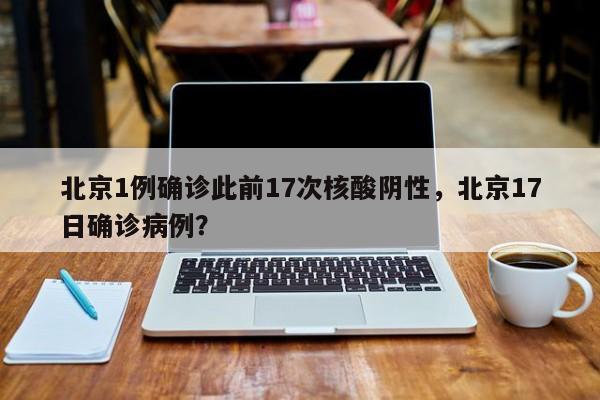 北京1例确诊此前17次核酸阴性，北京17日确诊病例？