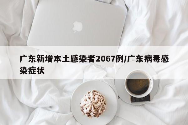 广东新增本土感染者2067例/广东病毒感染症状