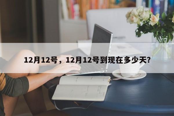 12月12号，12月12号到现在多少天？