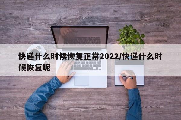 快递什么时候恢复正常2022/快递什么时候恢复呢