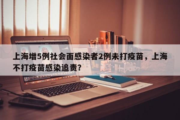 上海增5例社会面感染者2例未打疫苗，上海不打疫苗感染追责？