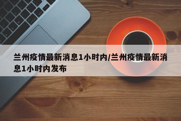 兰州疫情最新消息1小时内/兰州疫情最新消息1小时内发布