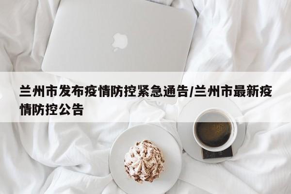 兰州市发布疫情防控紧急通告/兰州市最新疫情防控公告