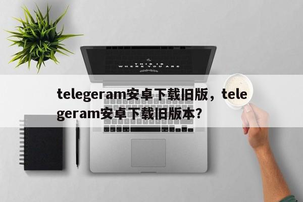telegeram安卓下载旧版，telegeram安卓下载旧版本？