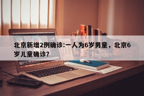 北京新增2例确诊:一人为6岁男童，北京6岁儿童确诊？