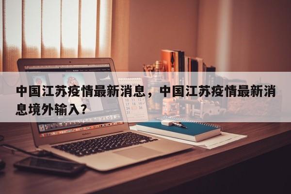 中国江苏疫情最新消息，中国江苏疫情最新消息境外输入？