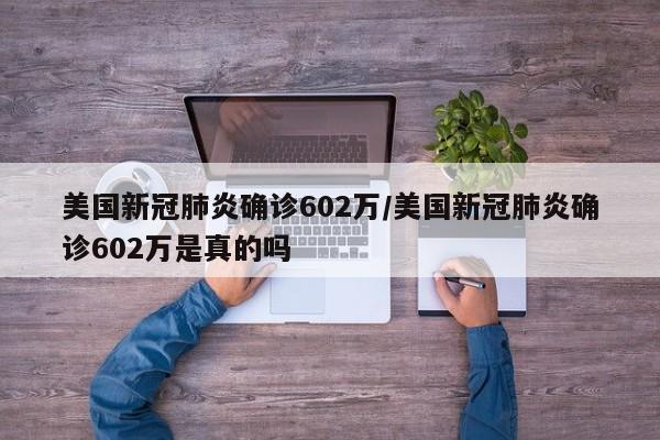 美国新冠肺炎确诊602万/美国新冠肺炎确诊602万是真的吗