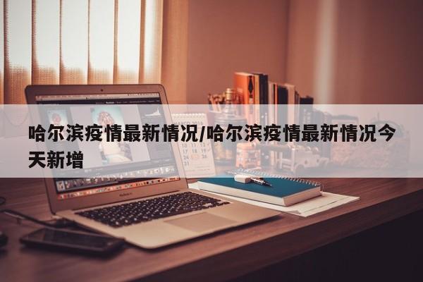 哈尔滨疫情最新情况/哈尔滨疫情最新情况今天新增