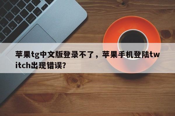 苹果tg中文版登录不了，苹果手机登陆twitch出现错误？